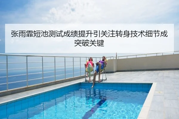 张雨霏短池测试成绩提升引关注转身技术细节成突破关键